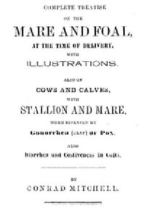 [Gutenberg 53203] • Complete Treatise on the mare and foal at the time of delivery, with illustrations. / Also on cows and calves, with stallion and mare, when diseased by Gonorrhea (clap) or Pox, also Diarrhea and Costiveness in Colts.